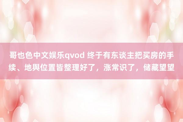 哥也色中文娱乐qvod 终于有东谈主把买房的手续、地舆位置皆整理好了，涨常识了，储藏望望
