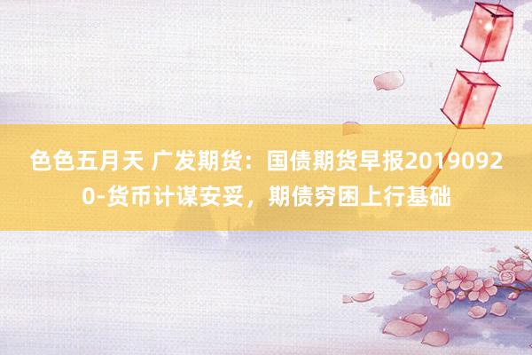 色色五月天 广发期货：国债期货早报20190920-货币计谋安妥，期债穷困上行基础