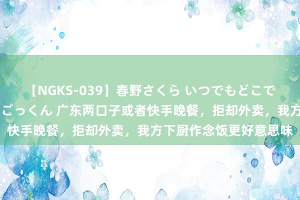 【NGKS-039】春野さくら いつでもどこでも24時間、初ぶっかけごっくん 广东两口子或者快手晚餐，拒却外卖，我方下厨作念饭更好意思味