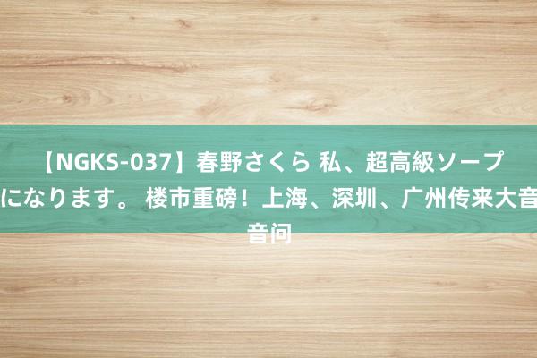 【NGKS-037】春野さくら 私、超高級ソープ嬢になります。 楼市重磅！上海、深圳、广州传来大音问