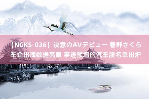 【NGKS-036】決意のAVデビュー 春野さくら 车企出海数据亮眼 事迹预增的汽车股名单出炉