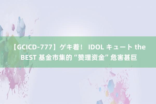 【GCICD-777】ゲキ着！ IDOL キュート the BEST 基金市集的“赞理资金”危害甚巨