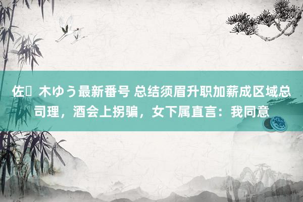 佐々木ゆう最新番号 总结须眉升职加薪成区域总司理，酒会上拐骗，女下属直言：我同意