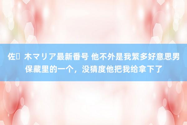 佐々木マリア最新番号 他不外是我繁多好意思男保藏里的一个，没猜度他把我给拿下了