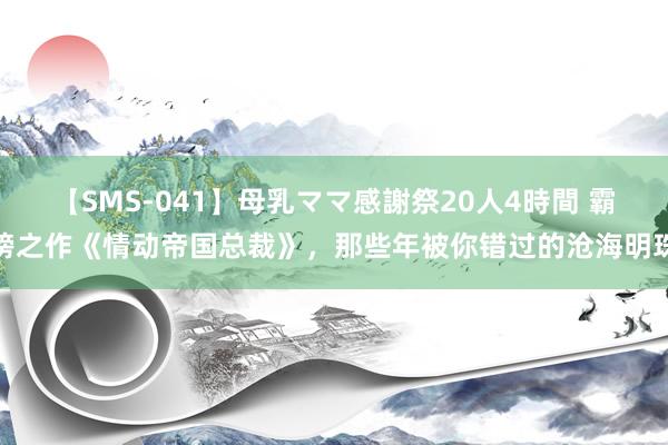 【SMS-041】母乳ママ感謝祭20人4時間 霸榜之作《情动帝国总裁》，那些年被你错过的沧海明珠