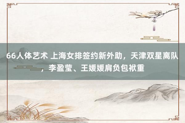 66人体艺术 上海女排签约新外助，天津双星离队，李盈莹、王媛媛肩负包袱重