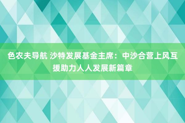 色农夫导航 沙特发展基金主席：中沙合营上风互援助力人人发展新篇章