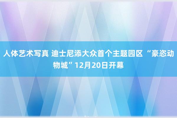 人体艺术写真 迪士尼添大众首个主题园区 “豪恣动物城”12月20日开幕