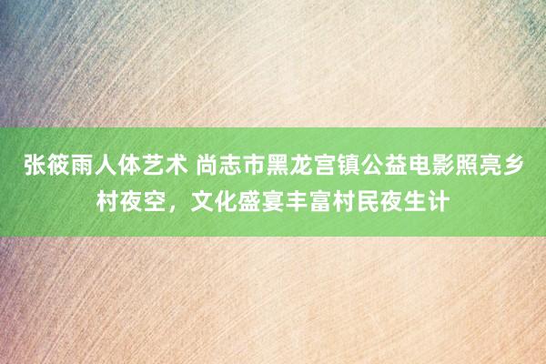 张筱雨人体艺术 尚志市黑龙宫镇公益电影照亮乡村夜空，文化盛宴丰富村民夜生计