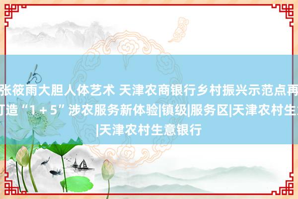 张筱雨大胆人体艺术 天津农商银行乡村振兴示范点再升级 打造“1＋5”涉农服务新体验|镇级|服务区|天津农村生意银行