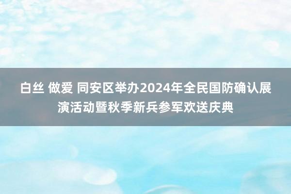 白丝 做爱 同安区举办2024年全民国防确认展演活动暨秋季新兵参军欢送庆典