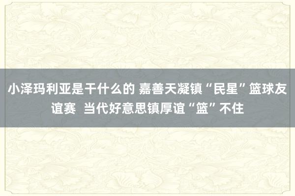小泽玛利亚是干什么的 嘉善天凝镇“民星”篮球友谊赛  当代好意思镇厚谊“篮”不住