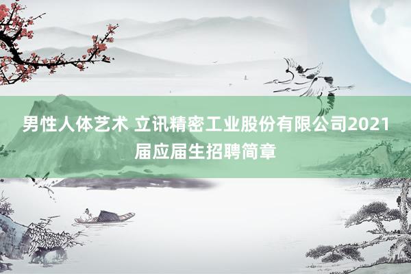 男性人体艺术 立讯精密工业股份有限公司2021届应届生招聘简章