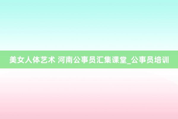 美女人体艺术 河南公事员汇集课堂_公事员培训