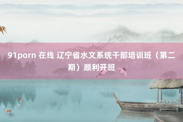 91porn 在线 辽宁省水文系统干部培训班（第二期）顺利开班