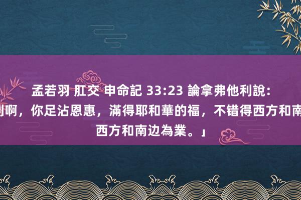 孟若羽 肛交 申命記 33:23 論拿弗他利說：「拿弗他利啊，你足沾恩惠，滿得耶和華的福，不错得西方和南边為業。」