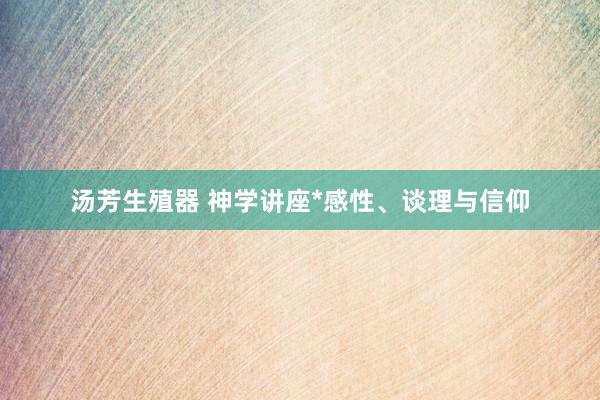 汤芳生殖器 神学讲座*感性、谈理与信仰