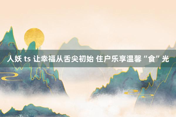 人妖 ts 让幸福从舌尖初始 住户乐享温馨“食”光