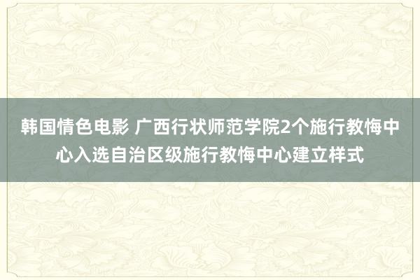 韩国情色电影 广西行状师范学院2个施行教悔中心入选自治区级施行教悔中心建立样式