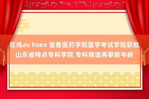 在线av hsex 皆鲁医药学院医学考试学院获批山东省特点专科学院 专科缔造再攀新岑岭