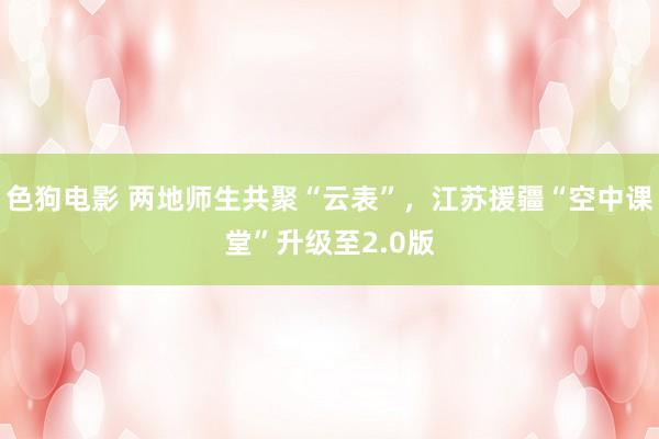 色狗电影 两地师生共聚“云表”，江苏援疆“空中课堂”升级至2.0版