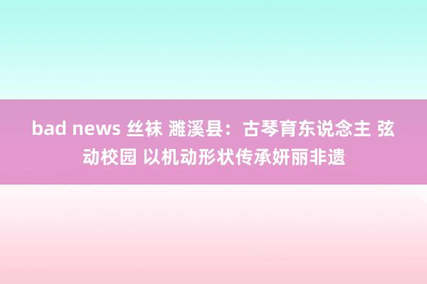 bad news 丝袜 濉溪县：古琴育东说念主 弦动校园 以机动形状传承妍丽非遗