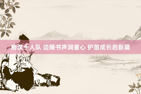 痴汉十人队 边陲书声润童心 护苗成长启新篇
