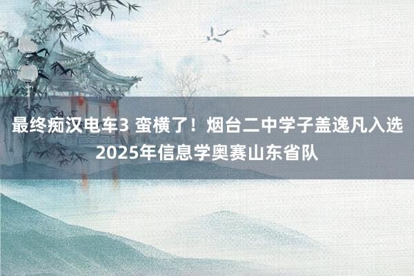 最终痴汉电车3 蛮横了！烟台二中学子盖逸凡入选2025年信息学奥赛山东省队