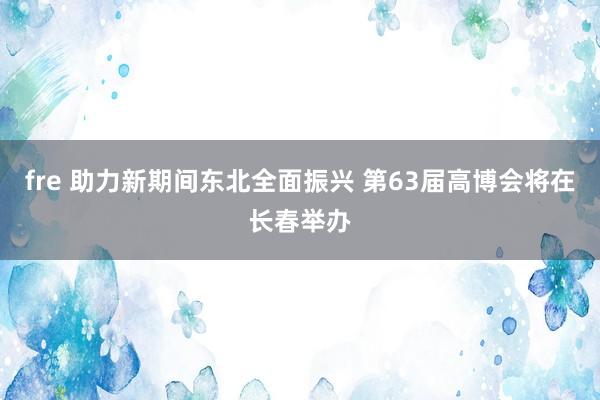 fre 助力新期间东北全面振兴 第63届高博会将在长春举办