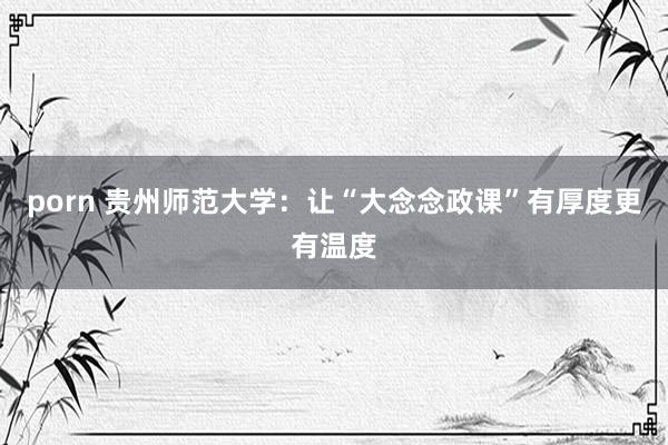 porn 贵州师范大学：让“大念念政课”有厚度更有温度