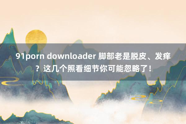 91porn downloader 脚部老是脱皮、发痒？这几个照看细节你可能忽略了！