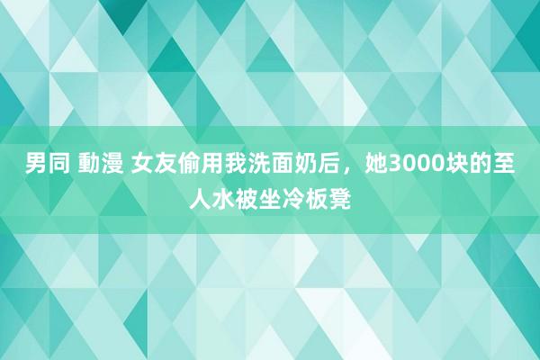 男同 動漫 女友偷用我洗面奶后，她3000块的至人水被坐冷板凳