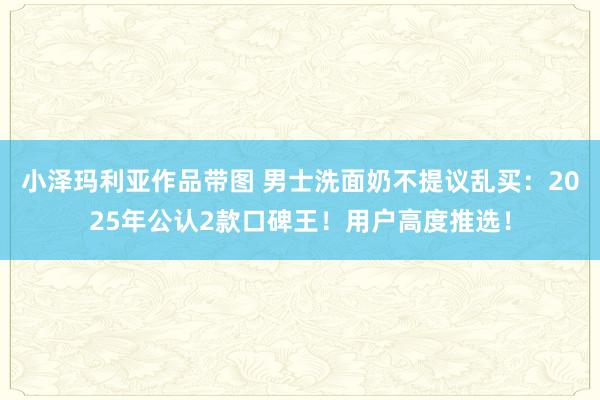 小泽玛利亚作品带图 男士洗面奶不提议乱买：2025年公认2款口碑王！用户高度推选！