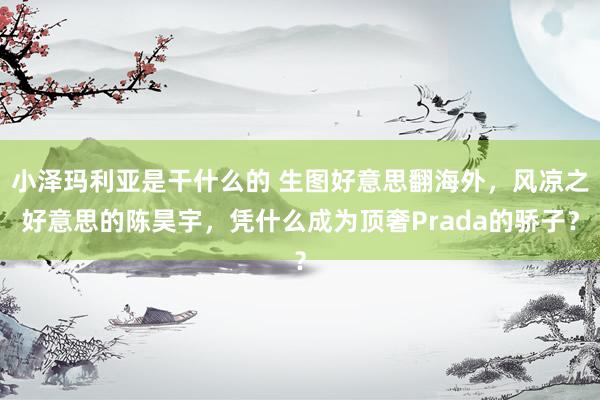 小泽玛利亚是干什么的 生图好意思翻海外，风凉之好意思的陈昊宇，凭什么成为顶奢Prada的骄子？