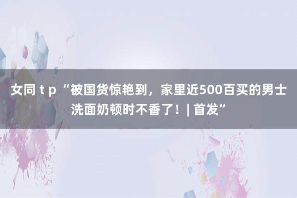 女同 t p “被国货惊艳到，家里近500百买的男士洗面奶顿时不香了！| 首发”