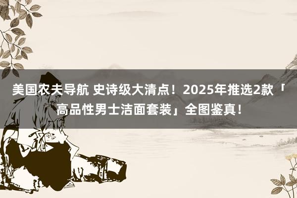 美国农夫导航 史诗级大清点！2025年推选2款「高品性男士洁面套装」全图鉴真！