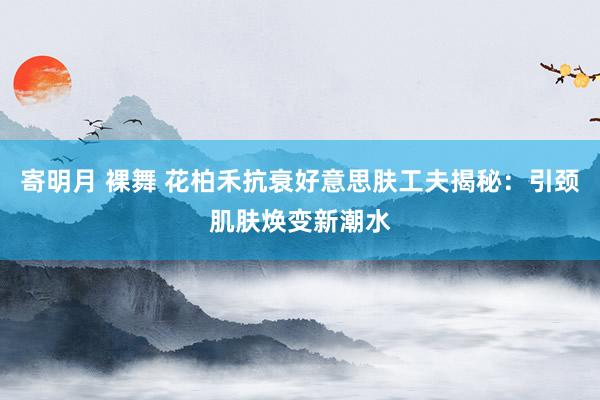 寄明月 裸舞 花柏禾抗衰好意思肤工夫揭秘：引颈肌肤焕变新潮水