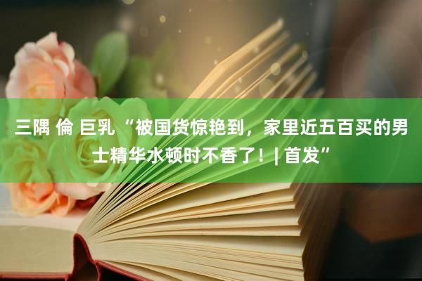 三隅 倫 巨乳 “被国货惊艳到，家里近五百买的男士精华水顿时不香了！| 首发”