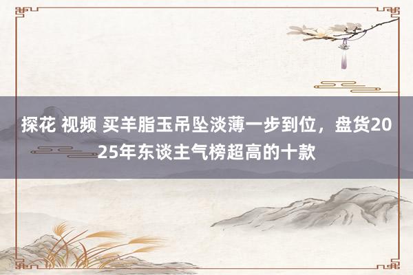 探花 视频 买羊脂玉吊坠淡薄一步到位，盘货2025年东谈主气榜超高的十款