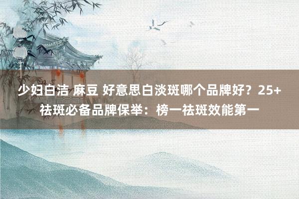 少妇白洁 麻豆 好意思白淡斑哪个品牌好？25+祛斑必备品牌保举：榜一祛斑效能第一