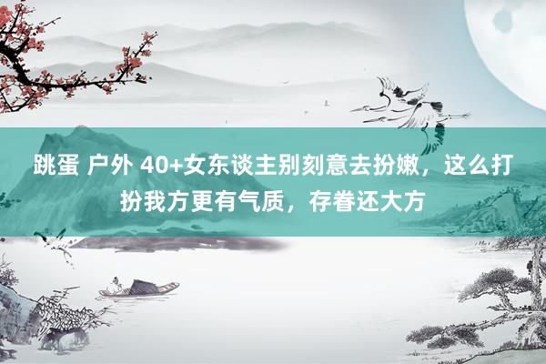 跳蛋 户外 40+女东谈主别刻意去扮嫩，这么打扮我方更有气质，存眷还大方