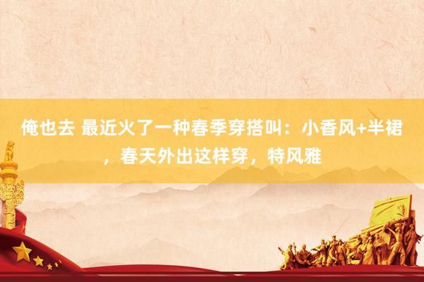 俺也去 最近火了一种春季穿搭叫：小香风+半裙，春天外出这样穿，特风雅