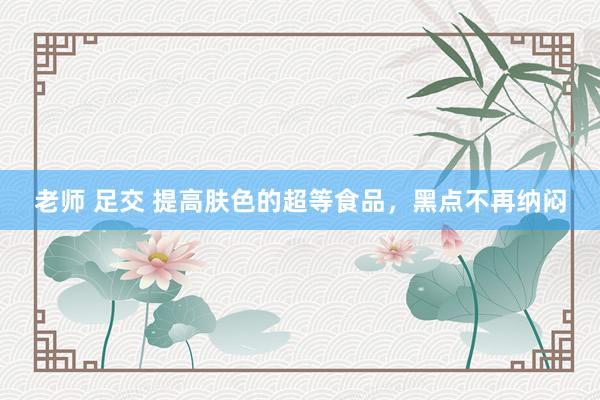 老师 足交 提高肤色的超等食品，黑点不再纳闷