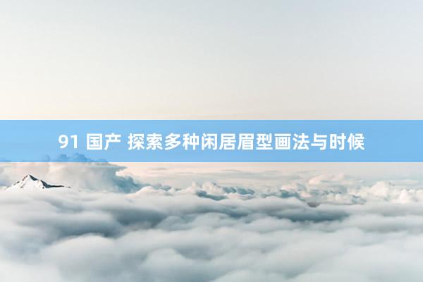 91 国产 探索多种闲居眉型画法与时候