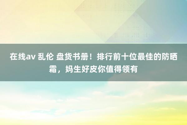 在线av 乱伦 盘货书册！排行前十位最佳的防晒霜，妈生好皮你值得领有