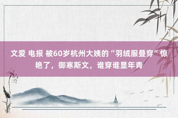 文爱 电报 被60岁杭州大姨的“羽绒服叠穿”惊艳了，御寒斯文，谁穿谁显年青