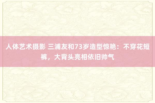 人体艺术摄影 三浦友和73岁造型惊艳：不穿花短裤，大背头亮相依旧帅气