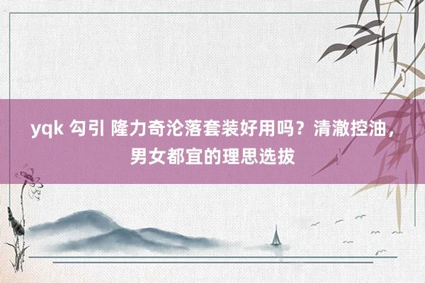 yqk 勾引 隆力奇沦落套装好用吗？清澈控油，男女都宜的理思选拔