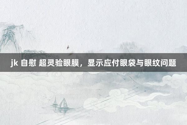 jk 自慰 超灵验眼膜，显示应付眼袋与眼纹问题