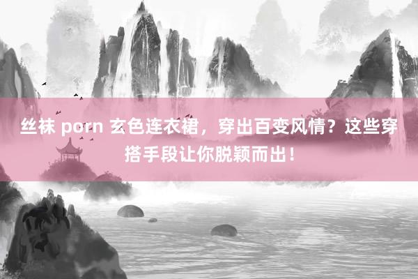 丝袜 porn 玄色连衣裙，穿出百变风情？这些穿搭手段让你脱颖而出！